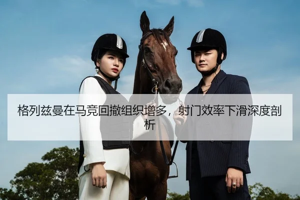 格列兹曼在马竞回撤组织增多，射门效率下滑深度剖析