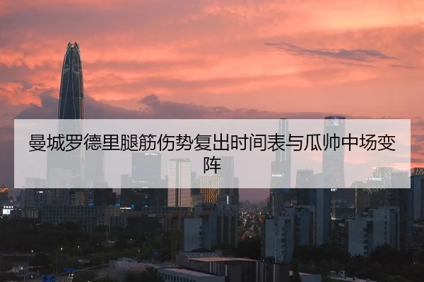 曼城罗德里腿筋伤势复出时间表与瓜帅中场变阵