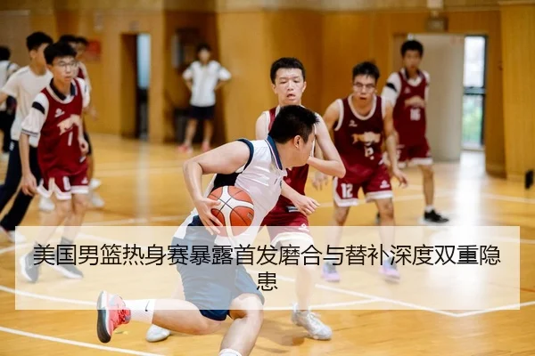 美国男篮热身赛暴露首发磨合与替补深度双重隐患